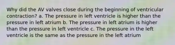 Why did the AV valves close during the beginning of ventricular contraction? a. The pressure in left ventricle is higher than the pressure in left atrium b. The pressure in left atrium is higher than the pressure in left ventricle c. The pressure in the left ventricle is the same as the pressure in the left atrium