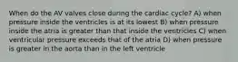 When do the AV valves close during the cardiac cycle? A) when pressure inside the ventricles is at its lowest B) when pressure inside the atria is greater than that inside the ventricles C) when ventricular pressure exceeds that of the atria D) when pressure is greater in the aorta than in the left ventricle