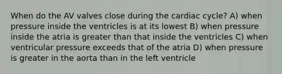 When do the AV valves close during <a href='https://www.questionai.com/knowledge/k7EXTTtF9x-the-cardiac-cycle' class='anchor-knowledge'>the cardiac cycle</a>? A) when pressure inside the ventricles is at its lowest B) when pressure inside the atria is <a href='https://www.questionai.com/knowledge/ktgHnBD4o3-greater-than' class='anchor-knowledge'>greater than</a> that inside the ventricles C) when ventricular pressure exceeds that of the atria D) when pressure is greater in the aorta than in the left ventricle