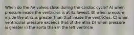 When do the AV valves close during the cardiac cycle? A) when pressure inside the ventricles is at its lowest. B) when pressure inside the atria is greater than that inside the ventricles. C) when ventricular pressure exceeds that of the atria D) when pressure is greater in the aorta than in the left ventricle