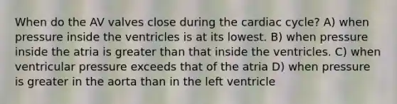 When do the AV valves close during the cardiac cycle? A) when pressure inside the ventricles is at its lowest. B) when pressure inside the atria is greater than that inside the ventricles. C) when ventricular pressure exceeds that of the atria D) when pressure is greater in the aorta than in the left ventricle