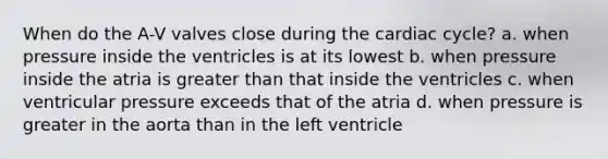 When do the A-V valves close during the cardiac cycle? a. when pressure inside the ventricles is at its lowest b. when pressure inside the atria is greater than that inside the ventricles c. when ventricular pressure exceeds that of the atria d. when pressure is greater in the aorta than in the left ventricle