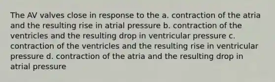 The AV valves close in response to the a. contraction of the atria and the resulting rise in atrial pressure b. contraction of the ventricles and the resulting drop in ventricular pressure c. contraction of the ventricles and the resulting rise in ventricular pressure d. contraction of the atria and the resulting drop in atrial pressure