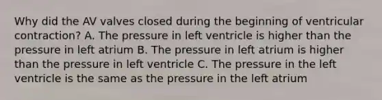 Why did the AV valves closed during the beginning of ventricular contraction? A. The pressure in left ventricle is higher than the pressure in left atrium B. The pressure in left atrium is higher than the pressure in left ventricle C. The pressure in the left ventricle is the same as the pressure in the left atrium