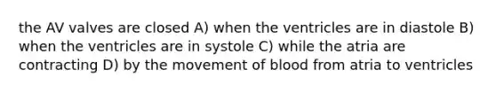 the AV valves are closed A) when the ventricles are in diastole B) when the ventricles are in systole C) while the atria are contracting D) by the movement of blood from atria to ventricles