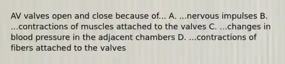 AV valves open and close because of... A. ...nervous impulses B. ...contractions of muscles attached to the valves C. ...changes in blood pressure in the adjacent chambers D. ...contractions of fibers attached to the valves