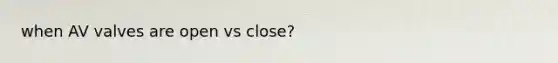 when AV valves are open vs close?
