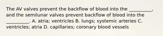 The AV valves prevent the backflow of blood into the __________, and the semilunar valves prevent backflow of blood into the __________. A. atria; ventricles B. lungs; systemic arteries C. ventricles; atria D. capillaries; coronary <a href='https://www.questionai.com/knowledge/kZJ3mNKN7P-blood-vessels' class='anchor-knowledge'>blood vessels</a>