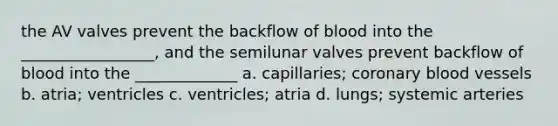 the AV valves prevent the backflow of blood into the _________________, and the semilunar valves prevent backflow of blood into the _____________ a. capillaries; coronary blood vessels b. atria; ventricles c. ventricles; atria d. lungs; systemic arteries