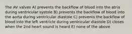 The AV valves A) prevents the backflow of blood into the atria during ventricular systole B) prevents the backflow of blood into the aorta during ventricular diastole C) prevents the backflow of blood into the left ventricle during ventricular diastole D) closes when the 2nd heart sound is heard E) none of the above