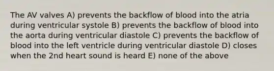 The AV valves A) prevents the backflow of blood into the atria during ventricular systole B) prevents the backflow of blood into the aorta during ventricular diastole C) prevents the backflow of blood into the left ventricle during ventricular diastole D) closes when the 2nd heart sound is heard E) none of the above