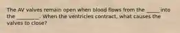 The AV valves remain open when blood flows from the _____ into the _________. When the ventricles contract, what causes the valves to close?