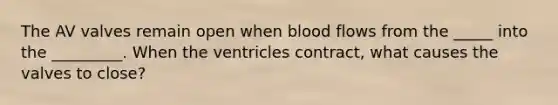 The AV valves remain open when blood flows from the _____ into the _________. When the ventricles contract, what causes the valves to close?