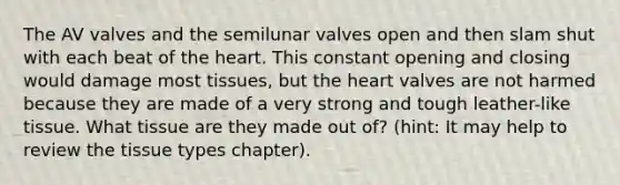 The AV valves and the semilunar valves open and then slam shut with each beat of the heart. This constant opening and closing would damage most tissues, but the heart valves are not harmed because they are made of a very strong and tough leather-like tissue. What tissue are they made out of? (hint: It may help to review the tissue types chapter).