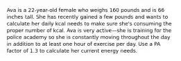 Ava is a 22-year-old female who weighs 160 pounds and is 66 inches tall. She has recently gained a few pounds and wants to calculate her daily kcal needs to make sure she's consuming the proper number of kcal. Ava is very active—she is training for the police academy so she is constantly moving throughout the day in addition to at least one hour of exercise per day. Use a PA factor of 1.3 to calculate her current energy needs.