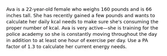 Ava is a 22-year-old female who weighs 160 pounds and is 66 inches tall. She has recently gained a few pounds and wants to calculate her daily kcal needs to make sure she's consuming the proper number of kcal. Ava is very active—she is training for the police academy so she is constantly moving throughout the day in addition to at least one hour of exercise per day. Use a PA factor of 1.3 to calculate her current energy needs.