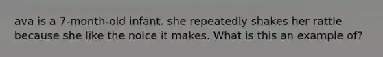 ava is a 7-month-old infant. she repeatedly shakes her rattle because she like the noice it makes. What is this an example of?