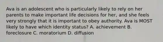 Ava is an adolescent who is particularly likely to rely on her parents to make important life decisions for her, and she feels very strongly that it is important to obey authority. Ava is MOST likely to have which identity status? A. achievement B. foreclosure C. moratorium D. diffusion