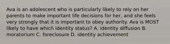 Ava is an adolescent who is particularly likely to rely on her parents to make important life decisions for her, and she feels very strongly that it is important to obey authority. Ava is MOST likely to have which identity status? A. identity diffusion B. moratorium C. foreclosure D. identity achievement