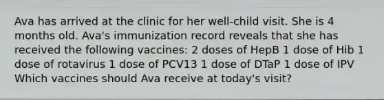 Ava has arrived at the clinic for her well-child visit. She is 4 months old. Ava's immunization record reveals that she has received the following vaccines: 2 doses of HepB 1 dose of Hib 1 dose of rotavirus 1 dose of PCV13 1 dose of DTaP 1 dose of IPV Which vaccines should Ava receive at today's visit?