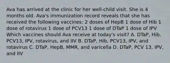 Ava has arrived at the clinic for her well-child visit. She is 4 months old. Ava's immunization record reveals that she has received the following vaccines: 2 doses of HepB 1 dose of Hib 1 dose of rotavirus 1 dose of PCV13 1 dose of DTaP 1 dose of IPV Which vaccines should Ava receive at today's visit? A. DTaP, Hib, PCV13, IPV, rotavirus, and IIV B. DTaP, Hib, PCV13, IPV, and rotavirus C. DTaP, HepB, MMR, and varicella D. DTaP, PCV 13, IPV, and IIV