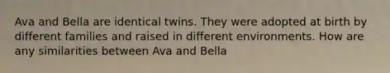 Ava and Bella are identical twins. They were adopted at birth by different families and raised in different environments. How are any similarities between Ava and Bella