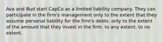 Ava and Bud start CapCo as a limited liability company. They can participate in the firm's management only to the extent that they assume personal liability for the firm's debts. only to the extent of the amount that they invest in the firm. to any extent. to no extent.