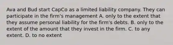 Ava and Bud start CapCo as a limited liability company. They can participate in the firm's management A. only to the extent that they assume personal liability for the firm's debts. B. only to the extent of the amount that they invest in the firm. C. to any extent. D. to no extent