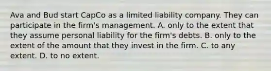 Ava and Bud start CapCo as a limited liability company. They can participate in the firm's management. A. only to the extent that they assume personal liability for the firm's debts. B. only to the extent of the amount that they invest in the firm. C. to any extent. D. to no extent.