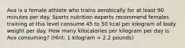 Ava is a female athlete who trains aerobically for at least 90 minutes per day. Sports nutrition experts recommend females training at this level consume 45 to 50 kcal per kilogram of body weight per day. How many kilocalories per kilogram per day is Ava consuming? (Hint: 1 kilogram = 2.2 pounds)