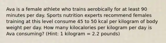 Ava is a female athlete who trains aerobically for at least 90 minutes per day. Sports nutrition experts recommend females training at this level consume 45 to 50 kcal per kilogram of body weight per day. How many kilocalories per kilogram per day is Ava consuming? (Hint: 1 kilogram = 2.2 pounds)