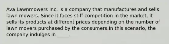 Ava Lawnmowers Inc. is a company that manufactures and sells lawn mowers. Since it faces stiff competition in the market, it sells its products at different prices depending on the number of lawn movers purchased by the consumers.In this scenario, the company indulges in _____.​