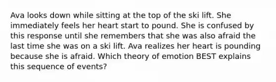 Ava looks down while sitting at the top of the ski lift. She immediately feels her heart start to pound. She is confused by this response until she remembers that she was also afraid the last time she was on a ski lift. Ava realizes her heart is pounding because she is afraid. Which theory of emotion BEST explains this sequence of events?