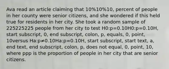 Ava read an article claiming that 10%10%10, percent of people in her county were senior citizens, and she wondered if this held true for residents in her city. She took a random sample of 225225225 people from her city to test H0:p=0.10H0​:p=0.10H, start subscript, 0, end subscript, colon, p, equals, 0, point, 10versus Ha:p≠0.10Ha​:p​=0.10H, start subscript, start text, a, end text, end subscript, colon, p, does not equal, 0, point, 10, where ppp is the proportion of people in her city that are senior citizens.