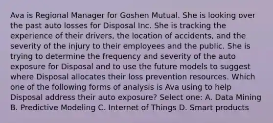 Ava is Regional Manager for Goshen Mutual. She is looking over the past auto losses for Disposal Inc. She is tracking the experience of their drivers, the location of accidents, and the severity of the injury to their employees and the public. She is trying to determine the frequency and severity of the auto exposure for Disposal and to use the future models to suggest where Disposal allocates their loss prevention resources. Which one of the following forms of analysis is Ava using to help Disposal address their auto exposure? Select one: A. Data Mining B. Predictive Modeling C. Internet of Things D. Smart products