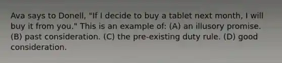 Ava says to Donell, "If I decide to buy a tablet next month, I will buy it from you." This is an example of: (A) an illusory promise. (B) past consideration. (C) the pre-existing duty rule. (D) good consideration.