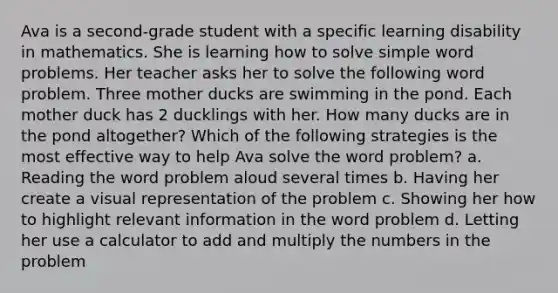 Ava is a second-grade student with a specific learning disability in mathematics. She is learning how to solve simple word problems. Her teacher asks her to solve the following word problem. Three mother ducks are swimming in the pond. Each mother duck has 2 ducklings with her. How many ducks are in the pond altogether? Which of the following strategies is the most effective way to help Ava solve the word problem? a. Reading the word problem aloud several times b. Having her create a visual representation of the problem c. Showing her how to highlight relevant information in the word problem d. Letting her use a calculator to add and multiply the numbers in the problem