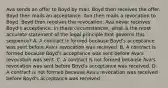 Ava sends an offer to Boyd by mail. Boyd then receives the offer. Boyd then mails an acceptance. Ava then mails a revocation to Boyd. Boyd then receives the revocation. Ava never receives Boyd's acceptance. In these circumstances, what is the most accurate statement of the legal principle that governs this sequence? A. A contract is formed because Boyd's acceptance was sent before Ava's revocation was received. B. A contract is formed because Boyd's acceptance was sent before Ava's revocation was sent. C. A contract is not formed because Ava's revocation was sent before Boyd's acceptance was received. D. A contract is not formed because Ava's revocation was received before Boyd's acceptance was received.