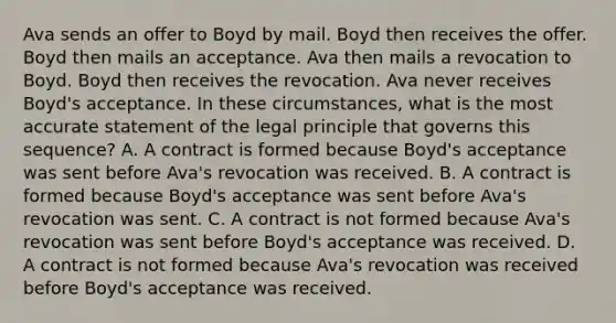 Ava sends an offer to Boyd by mail. Boyd then receives the offer. Boyd then mails an acceptance. Ava then mails a revocation to Boyd. Boyd then receives the revocation. Ava never receives Boyd's acceptance. In these circumstances, what is the most accurate statement of the legal principle that governs this sequence? A. A contract is formed because Boyd's acceptance was sent before Ava's revocation was received. B. A contract is formed because Boyd's acceptance was sent before Ava's revocation was sent. C. A contract is not formed because Ava's revocation was sent before Boyd's acceptance was received. D. A contract is not formed because Ava's revocation was received before Boyd's acceptance was received.