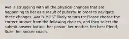 Ava is struggling with all the physical changes that are happening to her as a result of puberty. In order to navigate these changes, Ava is MOST likely to turn to: Please choose the correct answer from the following choices, and then select the submit answer button. her pastor. her mother. her best friend, Suze. her soccer coach.