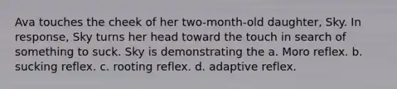Ava touches the cheek of her two-month-old daughter, Sky. In response, Sky turns her head toward the touch in search of something to suck. Sky is demonstrating the a. Moro reflex. b. sucking reflex. c. rooting reflex. d. adaptive reflex.