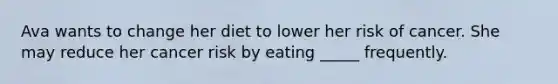 Ava wants to change her diet to lower her risk of cancer. She may reduce her cancer risk by eating _____ frequently.