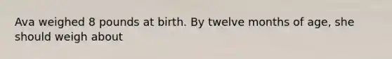 Ava weighed 8 pounds at birth. By twelve months of age, she should weigh about