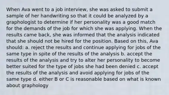 When Ava went to a job interview, she was asked to submit a sample of her handwriting so that it could be analyzed by a graphologist to determine if her personality was a good match for the demands of the job for which she was applying. When the results came back, she was informed that the analysis indicated that she should not be hired for the position. Based on this, Ava should: a. reject the results and continue applying for jobs of the same type in spite of the results of the analysis b. accept the results of the analysis and try to alter her personality to become better suited for the type of jobs she had been denied c. accept the results of the analysis and avoid applying for jobs of the same type d. either B or C is reasonable based on what is known about graphology