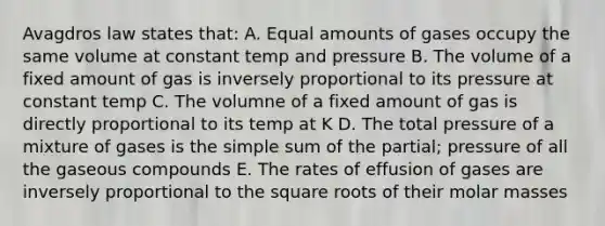 Avagdros law states that: A. Equal amounts of gases occupy the same volume at constant temp and pressure B. The volume of a fixed amount of gas is inversely proportional to its pressure at constant temp C. The volumne of a fixed amount of gas is directly proportional to its temp at K D. The total pressure of a mixture of gases is the simple sum of the partial; pressure of all the gaseous compounds E. The rates of effusion of gases are inversely proportional to the <a href='https://www.questionai.com/knowledge/kKGby1pWB9-square-roots' class='anchor-knowledge'>square roots</a> of their molar masses