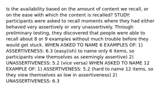 Is the availability based on the amount of content we recall, or on the ease with which the content is recalled? STUDY: participants were asked to recall moments where they had either behaved very assertively or very unassertively. Through preliminary testing, they discovered that people were able to recall about 8 or 9 examples without much trouble before they would get stuck. WHEN ASKED TO NAME 6 EXAMPLES OF: 1) ASSERTIVENESS: 6.3 (easy(ish) to name only 6 items, so participants view themselves as seemingly assertive) 2) UNASSERTIVENESS: 5.2 (vice versa) WHEN ASKED TO NAME 12 EXAMPLE OF: 1) ASSERTIVENESS: 5.2 (hard to name 12 items, so they view themselves as low in assertiveness) 2) UNASSERTIVENESS: 6.3