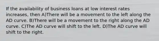 If the availability of business loans at low interest rates increases, then A)There will be a movement to the left along the AD curve. B)There will be a movement to the right along the AD curve. C)The AD curve will shift to the left. D)The AD curve will shift to the right.