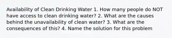 Availability of Clean Drinking Water 1. How many people do NOT have access to clean drinking water? 2. What are the causes behind the unavailability of clean water? 3. What are the consequences of this? 4. Name the solution for this problem