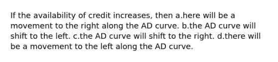 If the availability of credit increases, then a.here will be a movement to the right along the AD curve. b.the AD curve will shift to the left. c.the AD curve will shift to the right. d.there will be a movement to the left along the AD curve.