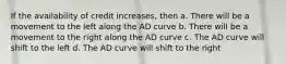 If the availability of credit increases, then a. There will be a movement to the left along the AD curve b. There will be a movement to the right along the AD curve c. The AD curve will shift to the left d. The AD curve will shift to the right